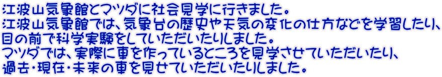 �]�g�R�C�ۊقƃ}�c�_�ɎЉ�w�ɍs���܂����B �]�g�R�C�ۊقł́A�C�ۑ�̗��j��V�C�̕ω��̎d���Ȃǂ��w�K������A �ڂ̑O�ŉȊw���������Ă����������肵�܂����B �}�c�_�ł́A���ۂɎԂ�����Ă���Ƃ�������w�����Ă�����������A �ߋ��E���݁E�����̎Ԃ������Ă����������肵�܂����B